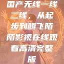 国产无线一线二线,从起步到腾飞陌陌影视在线观看高清完整版 第1张 国产无线一线二线,从起步到腾飞陌陌影视在线观看高清完整版 第1张