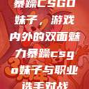 暴躁CSGO妹子，游戏内外的双面魅力暴躁csgo妹子与职业选手对战  第1张
