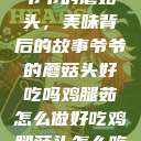 爷爷的蘑菇头，美味背后的故事爷爷的蘑菇头好吃吗鸡腿茹怎么做好吃鸡腿菇头怎么吃  第1张
