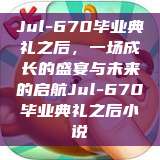Jul-670毕业典礼之后，一场成长的盛宴与未来的启航Jul-670毕业典礼之后小说  第1张