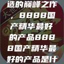 探索中国制造的巅峰之作，8888国产精华最好的产品8888国产精华最好的产品是什么牌子的  第1张