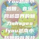 Shape of You越南小姑娘，音乐跨越国界的魅力shapeofyou越南小姑娘的背景故事  第1张
