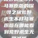 荒野求生不打马赛原版的探寻之旅荒野求生不打马赛原版在哪能看到荒野求生无删减版  第1张