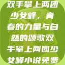 双手攀上两团少女峰,青春的力量与自然的颂歌双手攀上两团少女峰小说免费 第1张 双手攀上两团少女峰,青春的力量与自然的颂歌双手攀上两团少女峰小说免费 第1张