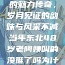 东北老阿姨的魅力传奇，岁月见证的韵味与风采不减当年东北48岁老阿姨叫的没谁了吗为什么还要叫她呢  第1张