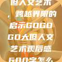 gogogo大但人文艺术，跨越界限的启示GOGOGO大但人文艺术观后感600字怎么写  第1张