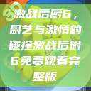 激战后厨6，厨艺与激情的碰撞激战后厨6免费观看完整版  第1张