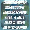 蜜汁樱桃，一场甜蜜的阅读之旅
蜜汁樱桃笔趣阁全文免费阅读《蜜汁樱桃》笔趣阁全文免费阅读下载  第1张