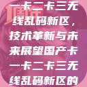 探索国产卡一卡二卡三无线乱码新区，技术革新与未来展望国产卡一卡二卡三无线乱码新区的观看方式  第1张