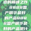探索中国制造的巅峰之作，8888国产精华最好的产品8888国产精华最好的产品是什么牌子的  第1张