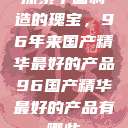 探索中国制造的瑰宝，96年来国产精华最好的产品96国产精华最好的产品有哪些  第1张