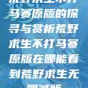 荒野求生不打马赛原版的探寻与赏析荒野求生不打马赛原版在哪能看到荒野求生无删减版  第1张