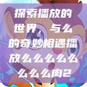 探索播放的世界，与么的奇妙相遇播放么么么么么么么么肉2  第1张