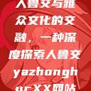 人鲁交与雅众文化的交融，一种深度探索人鲁交yazhonghucXX网站  第1张