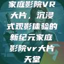 家庭影院VR大片,沉浸式观影体验的新纪元家庭影院vr大片天堂 第1张 家庭影院VR大片,沉浸式观影体验的新纪元家庭影院vr大片天堂 第1张