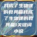 我成了生物课的教具篇我成了生物课的教具篇1关键词小说  第1张