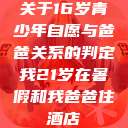 关于16岁青少年自愿与爸爸关系的判定我21岁在暑假和我爸爸住酒店 第1张 关于16岁青少年自愿与爸爸关系的判定我21岁在暑假和我爸爸住酒店 第1张