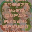 探索中国制造的巅峰之作，96款国产精华产品中的佼佼者96国产精华最好的产品有哪些  第1张
