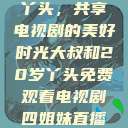 大叔与20岁丫头，共享电视剧的美好时光大叔和20岁丫头免费观看电视剧四姐妹直播了  第1张