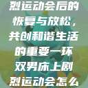 双人床上剧烈运动会后的恢复与放松，共创和谐生活的重要一环双男床上剧烈运动会怎么消除  第1张