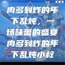肉多到炸的年下乱炖，一场味蕾的盛宴肉多到炸的年下乱炖小叔  第1张