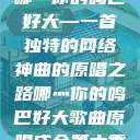 哪灬你的鸣巴好大—一首独特的网络神曲的原唱之路哪灬你的鸣巴好大歌曲原唱成全第六季  第1张