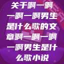 关于啊一啊一啊一啊男生是什么歌的文章啊一啊一啊一啊男生是什么歌小说  第1张
