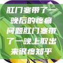 肛门塞带了一晚后的疼痛问题肛门塞带了一晚上取出来很疼知乎  第1张