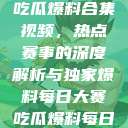 每日大赛反差吃瓜爆料合集视频，热点赛事的深度解析与独家爆料每日大赛吃瓜爆料每日大赛聚集地  第1张