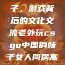 老外玩CSGO与中国的妹子，游戏背后的文化交流老外玩csgo中国的妹子女人同房高潮后松手能恢复吗  第1张