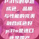 P31S的卓越成色，品质与性能的完美融合成色好p31s是进口还是国产  第1张