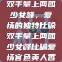 双手攀上两团少女峰，爱情的独特比喻双手攀上两团少女峰比喻爱情官色美人香  第1张