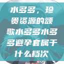 水多多，珍贵资源的颂歌水多多水多多避孕套属于什么档次  第1张