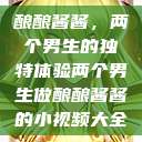 酿酿酱酱，两个男生的独特体验两个男生做酿酿酱酱的小视频大全  第1张