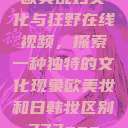 欧美乱妇文化与狂野在线视频，探索一种独特的文化现象欧美妆和日韩妆区别777ccc  第1张