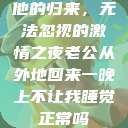 他的归来，无法忽视的激情之夜老公从外地回来一晚上不让我睡觉正常吗  第1张