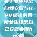关于女生经常自我安慰与HPV感染的风险女生经常自己安慰会得hpv嘛  第1张