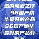探索中国制造的巅峰之作，96国产精华最好的产品96国产精华最好的产品有哪些  第1张
