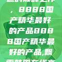 探索中国制造的巅峰之作，8888国产精华最好的产品8888国产精华最好的产品,飘雪韩国在线高清观看3  第1张