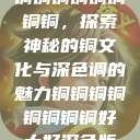 铜铜铜铜铜铜铜铜，探索神秘的铜文化与深色调的魅力铜铜铜铜铜铜铜铜好大好深色版  第1张