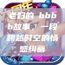 老妇的槡bbbb故事，一段跨越时空的情感纠葛  第1张