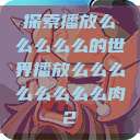 探索播放么么么么么的世界播放么么么么么么么么肉2  第1张
