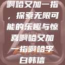 啊哈又加一指，探索无限可能的乐趣与惊喜啊哈又加一指啊哈李白韩信  第1张