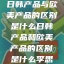 日韩产品与欧美产品的区别是什么日韩产品和欧美产品的区别是什么李思  第1张