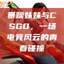 暴躁妹妹与CSGO，一场电竞风云的青春碰撞  第1张