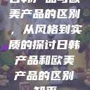 日韩产品与欧美产品的区别，从风格到实质的探讨日韩产品和欧美产品的区别知乎  第1张