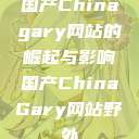 国产Chinagary网站的崛起与影响国产ChinaGary网站野外 第1张 国产Chinagary网站的崛起与影响国产ChinaGary网站野外 第1张