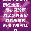 我与子初试云雨性欢乐，一场心灵的探索之旅有多少妈妈用性缓解孩子高考压力  第1张