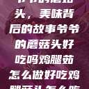 爷爷的蘑菇头，美味背后的故事爷爷的蘑菇头好吃吗鸡腿茹怎么做好吃鸡腿菇头怎么吃  第1张