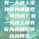 有一天晚上没有穿内裤睡觉，可以吗？有一天晚上没有穿内裤睡觉可以吗男生  第1张